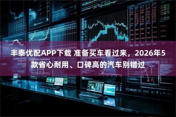 丰泰优配APP下载 准备买车看过来，2026年5款省心耐用、口碑高的汽车别错过