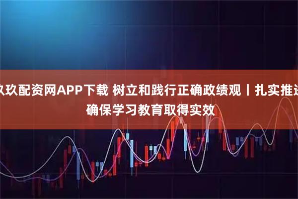 玖玖配资网APP下载 树立和践行正确政绩观丨扎实推进 确保学习教育取得实效