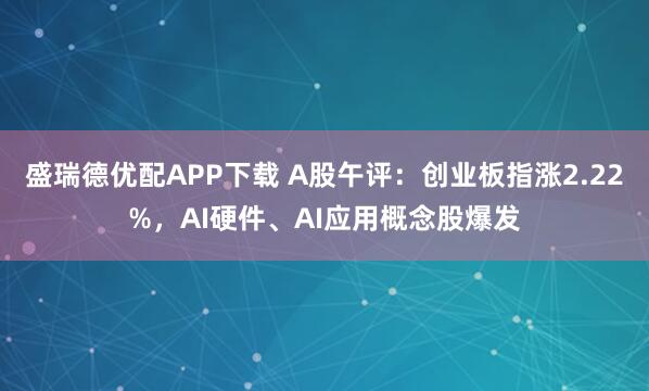 盛瑞德优配APP下载 A股午评:创业板指涨2.22%,AI硬件、AI应用概念股爆发