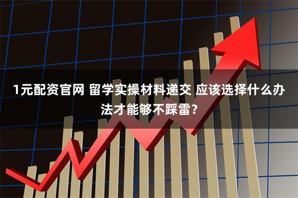 1元配资官网 留学实操材料递交 应该选择什么办法才能够不踩雷？