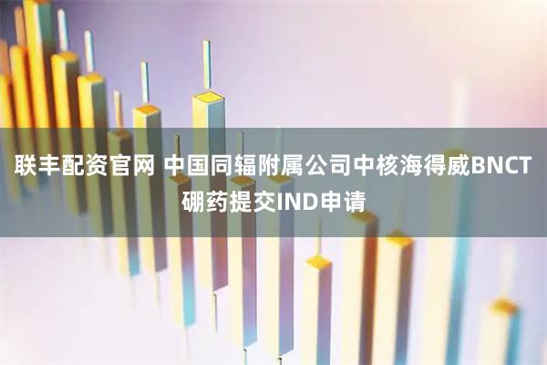 联丰配资官网 中国同辐附属公司中核海得威BNCT硼药提交IND申请