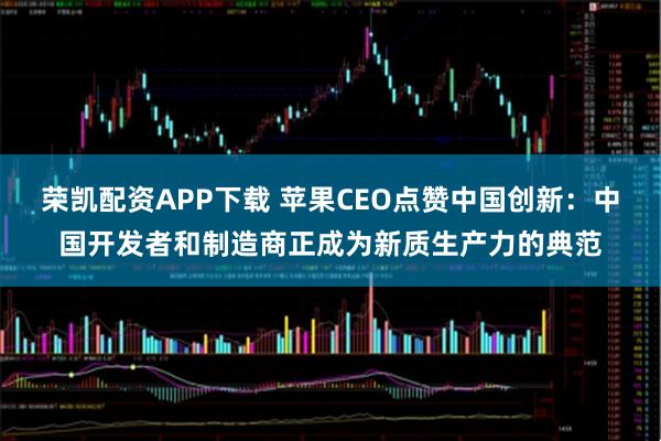 荣凯配资APP下载 苹果CEO点赞中国创新：中国开发者和制造商正成为新质生产力的典范