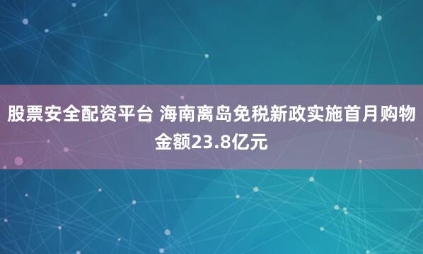 股票安全配资平台 海南离岛免税新政实施首月购物金额23.8亿元